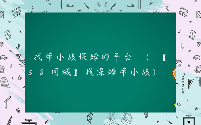 找带小孩保姆的平台 (【58同城】找保姆带小孩)